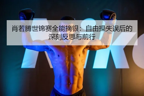 肖若腾世锦赛全能摘银：自由操失误后的深刻反思与前行